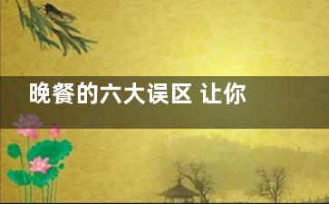 晚餐的六大误区 让你成为短命鬼(吃晚餐好不好)